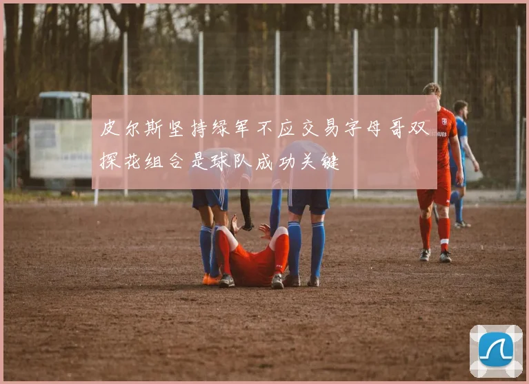 皮尔斯坚持绿军不应交易字母哥双探花组合是球队成功关键