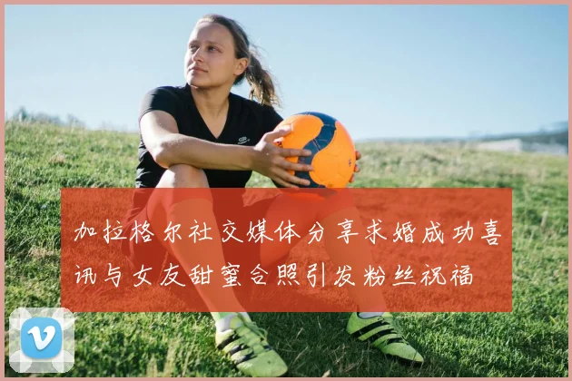 加拉格尔社交媒体分享求婚成功喜讯与女友甜蜜合照引发粉丝祝福