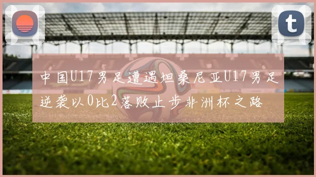 中国U17男足遭遇坦桑尼亚U17男足逆袭以0比2落败止步非洲杯之路