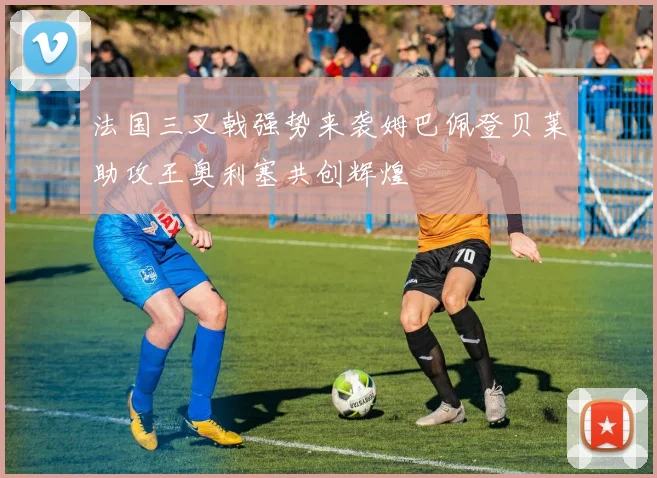 法国三叉戟强势来袭姆巴佩登贝莱助攻王奥利塞共创辉煌