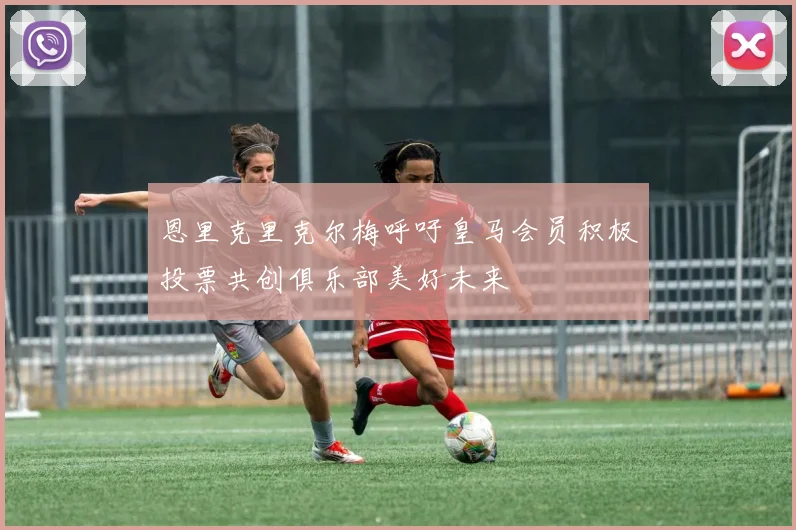 恩里克里克尔梅呼吁皇马会员积极投票共创俱乐部美好未来