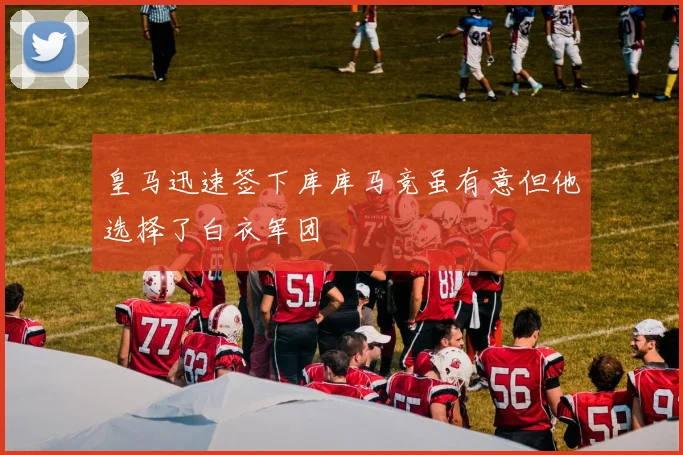 皇马迅速签下库库马竞虽有意但他选择了白衣军团