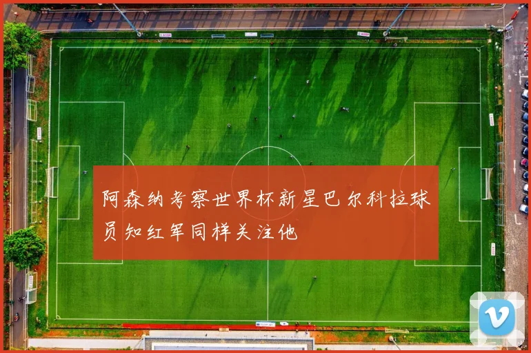 阿森纳考察世界杯新星巴尔科拉球员知红军同样关注他