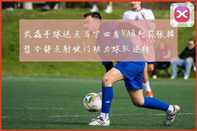 武磊手球送点马宁回看VAR判罚张稀哲冷静点射破门助力球队逆转