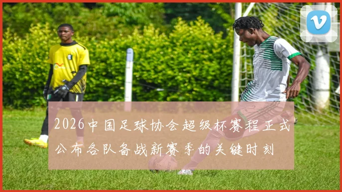 2026中国足球协会超级杯赛程正式公布各队备战新赛季的关键时刻