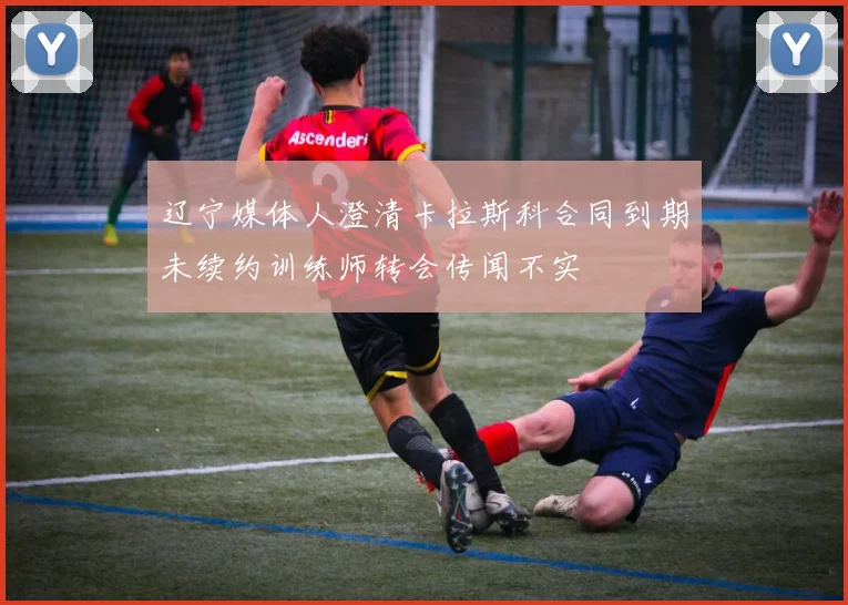辽宁媒体人澄清卡拉斯科合同到期未续约训练师转会传闻不实