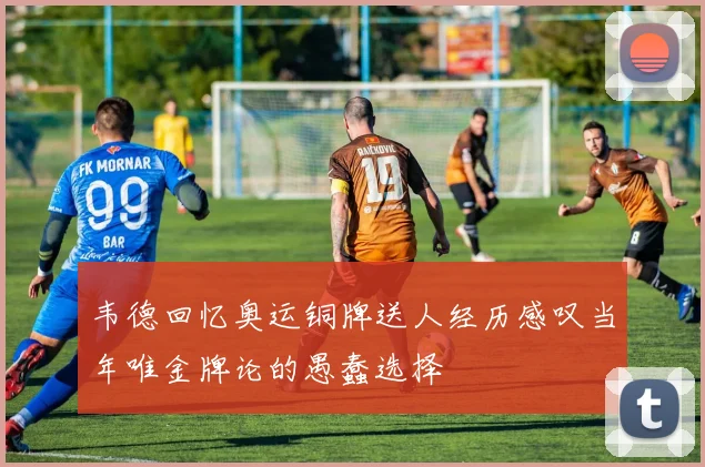 韦德回忆奥运铜牌送人经历感叹当年唯金牌论的愚蠢选择