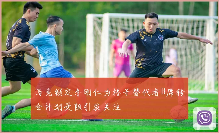 马竞锁定李刚仁为格子替代者B席转会计划受阻引发关注