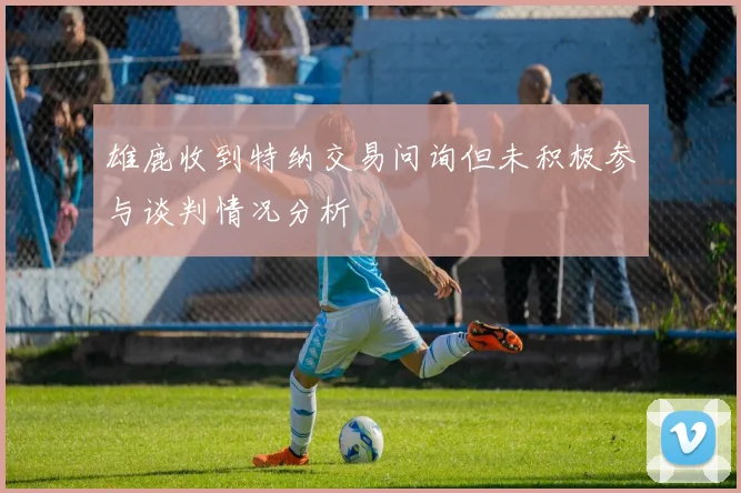 雄鹿收到特纳交易问询但未积极参与谈判情况分析