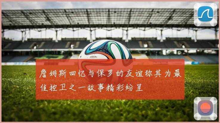 詹姆斯回忆与保罗的友谊称其为最佳控卫之一故事精彩纷呈