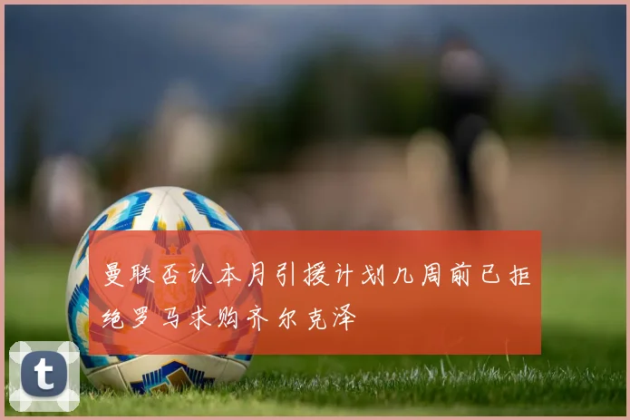曼联否认本月引援计划几周前已拒绝罗马求购齐尔克泽