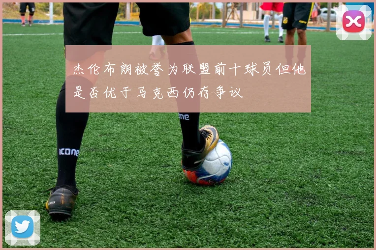 杰伦布朗被誉为联盟前十球员但他是否优于马克西仍存争议