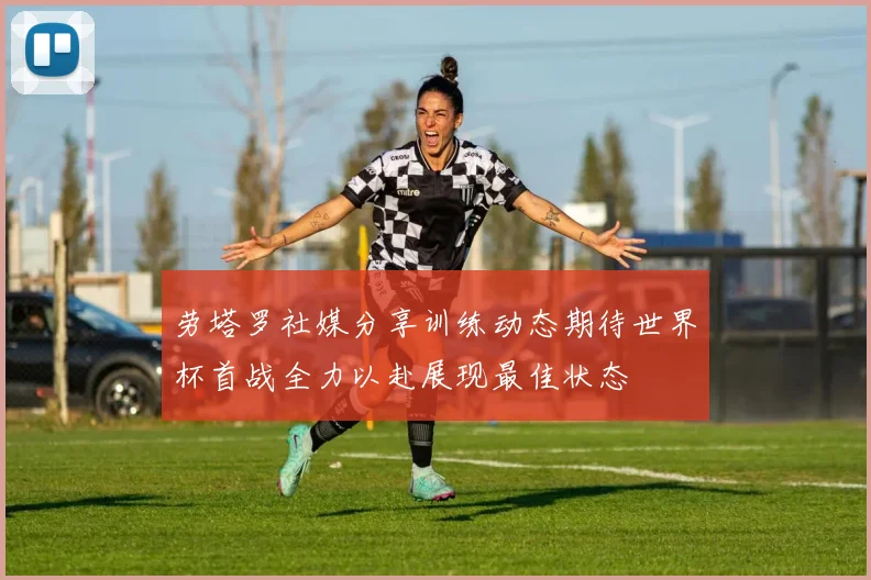 劳塔罗社媒分享训练动态期待世界杯首战全力以赴展现最佳状态