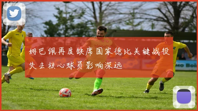 姆巴佩再度缺席国家德比关键战役失去核心球员影响深远