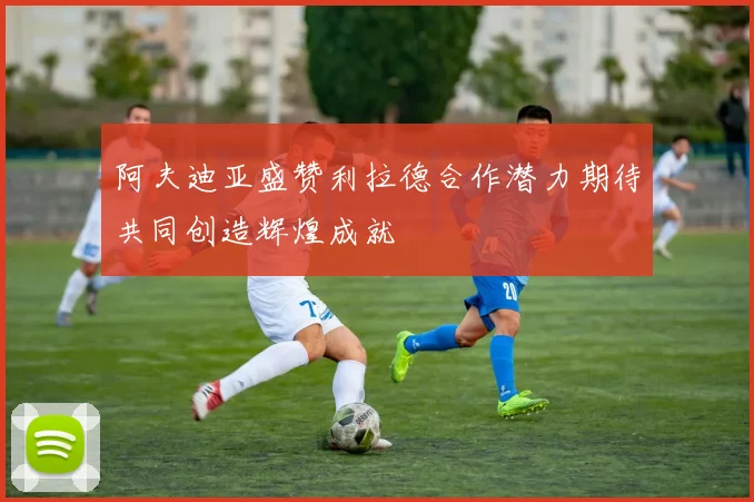 阿夫迪亚盛赞利拉德合作潜力期待共同创造辉煌成就