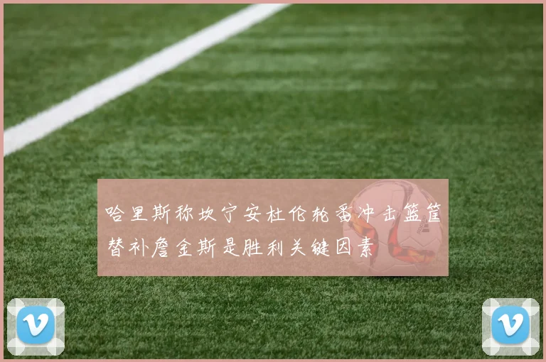 哈里斯称坎宁安杜伦轮番冲击篮筐替补詹金斯是胜利关键因素