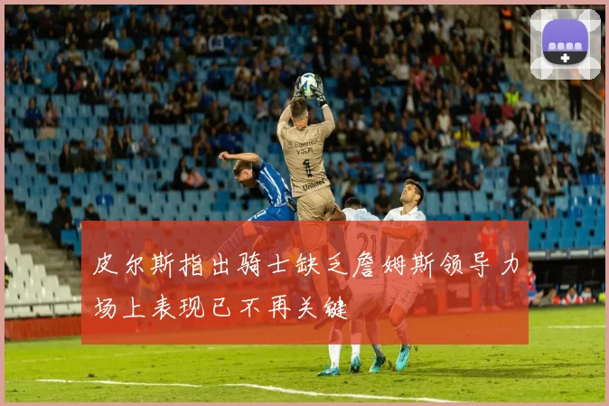 皮尔斯指出骑士缺乏詹姆斯领导力场上表现已不再关键