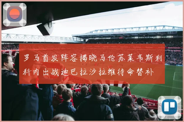 罗马首发阵容揭晓马伦苏莱韦斯利科内出战迪巴拉沙拉维待命替补