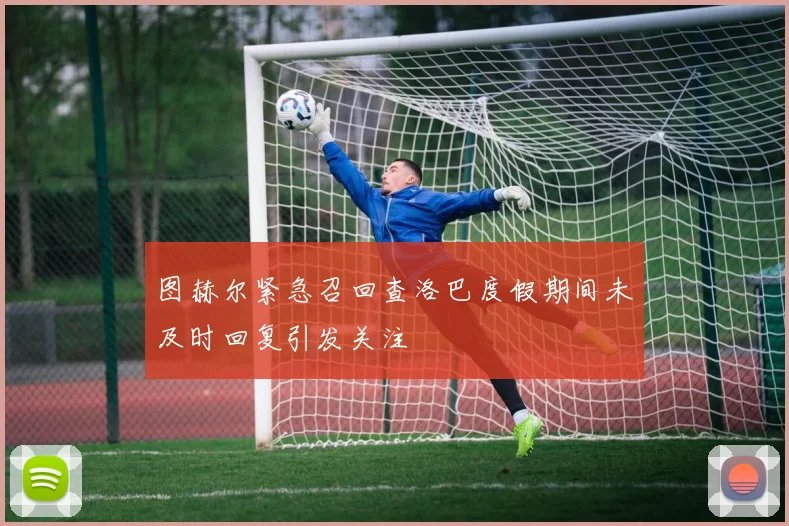 图赫尔紧急召回查洛巴度假期间未及时回复引发关注