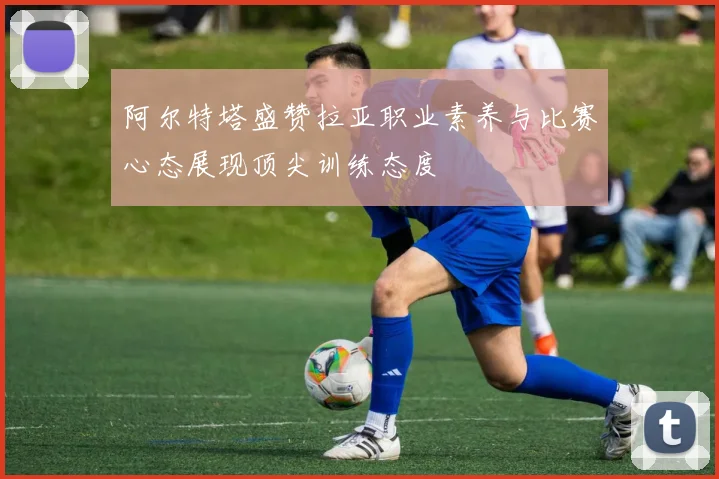 阿尔特塔盛赞拉亚职业素养与比赛心态展现顶尖训练态度