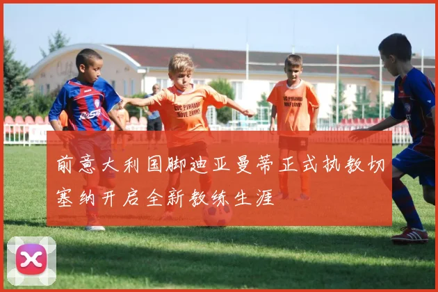前意大利国脚迪亚曼蒂正式执教切塞纳开启全新教练生涯