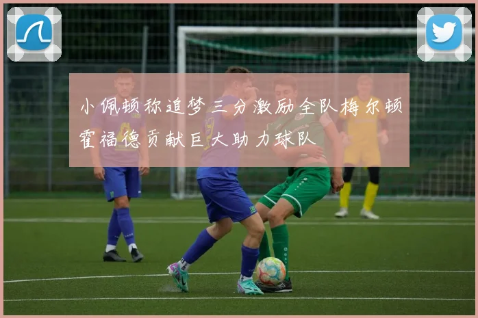 小佩顿称追梦三分激励全队梅尔顿霍福德贡献巨大助力球队