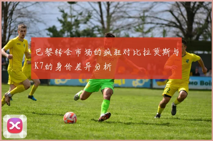 巴黎转会市场的疯狂对比拉莫斯与K7的身价差异分析