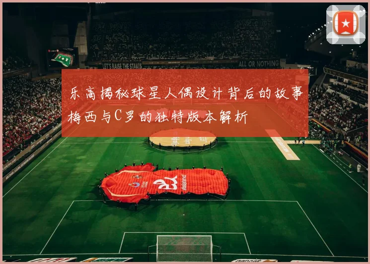 乐高揭秘球星人偶设计背后的故事梅西与C罗的独特版本解析